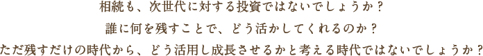 相続も、次世代に対する投資ではないでしょうか？誰に何を残すことで、どう活かしてくれるのか？ただ残すだけの時代から、どう活用し成長させるかと考える時代ではないでしょうか？